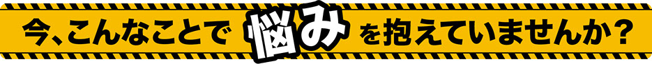 今、こんなことで悩みを抱えていませんか？